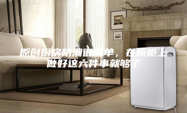 原創(chuàng)廚房防潮很簡(jiǎn)單,在櫥柜上做好這六件事就夠了