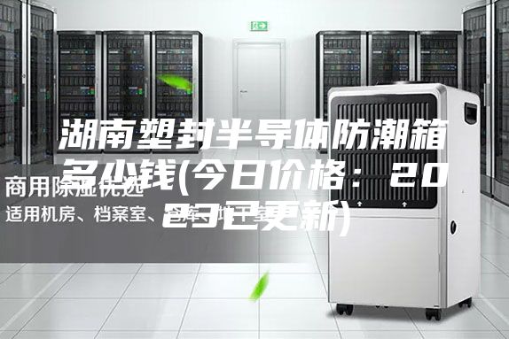 湖南塑封半導體防潮箱多少錢(今日價格:2023已更新)