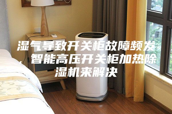 濕氣導(dǎo)致開(kāi)關(guān)柜故障頻發(fā)，智能高壓開(kāi)關(guān)柜加熱除濕機(jī)來(lái)解決