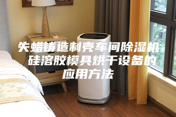 失蠟鑄造制殼車間除濕機 硅溶膠模具烘干設(shè)備的應(yīng)用方法